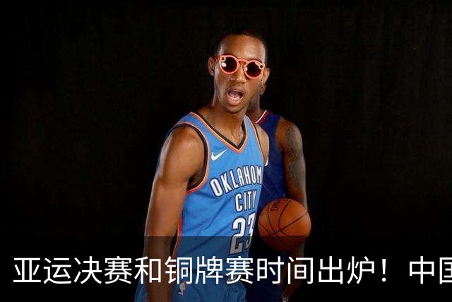 亚运决赛和铜牌赛时间出炉！中国男篮再遇老对手，20日CCTV5直播